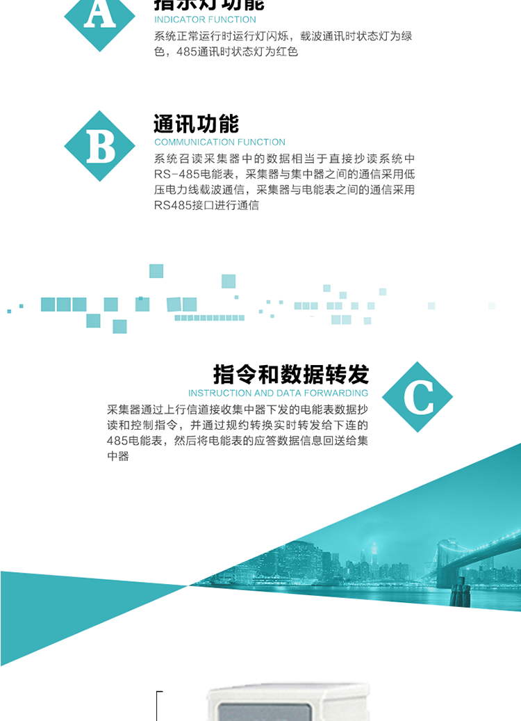 功能及特點：
1、 通訊功能，系統(tǒng)召讀采集器中的數(shù)據(jù)相當(dāng)于直接抄讀系統(tǒng)中RS-485電能表，采集器與集中器之間的通信采用低壓電力線載波通信，采集器與電能表之間的通信采用RS485接口進(jìn)行通信
2、 指令和數(shù)據(jù)轉(zhuǎn)發(fā)功能，采集器通過上行信道接收集中器下發(fā)的電能表數(shù)據(jù)抄讀和控制指令，并通過規(guī)約轉(zhuǎn)換實時轉(zhuǎn)發(fā)給下連的485電能表，然后將電能表的應(yīng)答數(shù)據(jù)信息回送給集中器。
3、 指示燈功能，系統(tǒng)正常運行時運行燈閃爍，載波通訊時狀態(tài)燈為綠色，485通訊時狀態(tài)燈為紅色