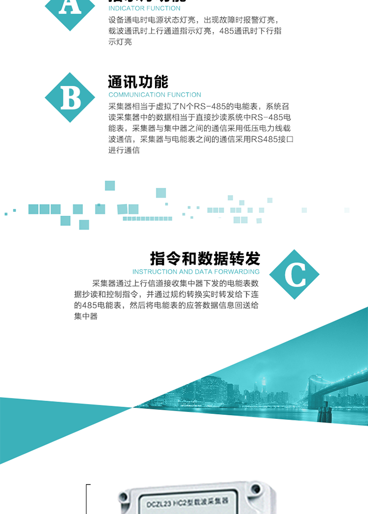 功能及特點(diǎn)：
1、通訊功能，采集器相當(dāng)于虛擬了N個(gè)RS-485的電能表，系統(tǒng)召讀采集器中的數(shù)據(jù)相當(dāng)于直接抄讀系統(tǒng)中RS-485電能表，采集器與集中器之間的通信采用低壓電力線載波通信，采集器與電能表之間的通信采用RS485接口進(jìn)行通信,
2、指令和數(shù)據(jù)轉(zhuǎn)發(fā)功能，采集器通過上行信道接收集中器下發(fā)的電能表數(shù)據(jù)抄讀和控制指令，并通過規(guī)約轉(zhuǎn)換實(shí)時(shí)轉(zhuǎn)發(fā)給下連的485電能表，然后將電能表的應(yīng)答數(shù)據(jù)信息回送給集中器。
3、指示燈功能，設(shè)備通電時(shí)電源狀態(tài)燈亮，出現(xiàn)故障時(shí)報(bào)警燈亮，載波通訊時(shí)上行通道指示燈亮，485通訊時(shí)下行指示燈亮。