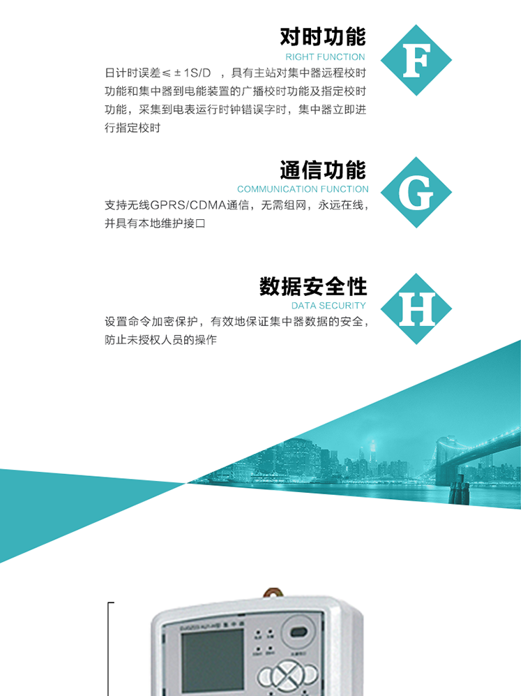 數(shù)據(jù)存儲，集中器具有64MB大容量存儲器FLASH，凍結(jié)數(shù)據(jù)定時保存，減少了FLASH的寫入次數(shù)。停電后，除實時數(shù)據(jù)外所有數(shù)據(jù)均自動保存，保存時間大于10年。
7、對時功能，日計時誤差≤±1s/d ，具有主站對集中器遠程校時功能和集中器到電能裝置的廣播校時功能及指定校時功能，采集到電表運行時鐘錯誤字時，集中器立即進行指定校時。
8、通信功能，支持無線GPRS/CDMA通信，無需組網(wǎng)，永遠在線，并具有本地維護接口
9、裝置數(shù)據(jù)訪問安全性
設(shè)置命令加密保護，有效地保證集中器數(shù)據(jù)的安全，防止未授權(quán)人員的操作