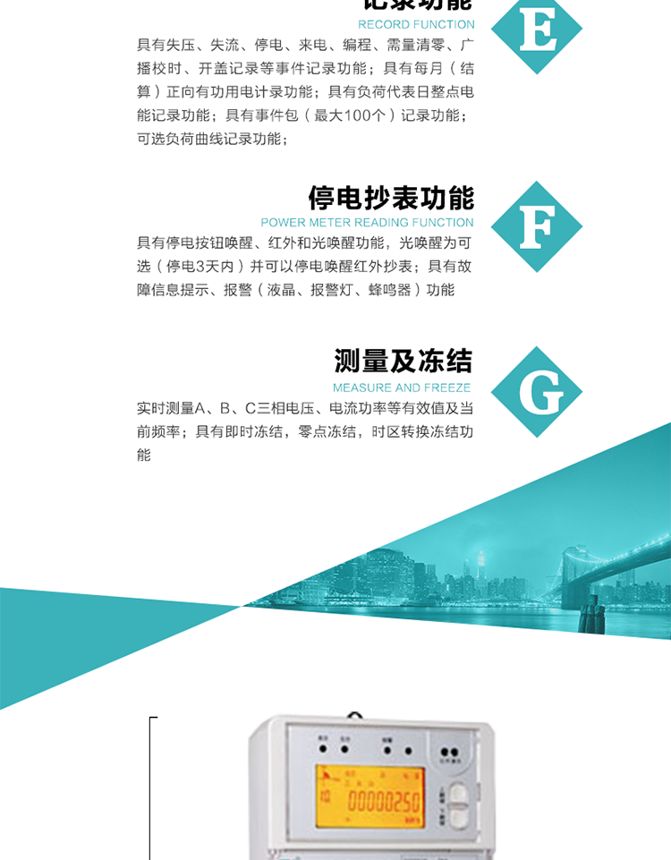 9）具有失壓、斷相、失流、過壓、欠壓、過流、電壓合格率、停來電、編程、需量清零、廣播校時(shí)等記錄功能。
10）實(shí)時(shí)測(cè)量A、B、C三相電壓、電流功率等有效值及當(dāng)前頻率。
&nbsp;&nbsp; 11）具有停電按鈕喚醒、紅外和光喚醒功能，光喚醒為可選（停電3天內(nèi)）并可以停電喚醒紅外抄表。
&nbsp;&nbsp; 12）具有故障信息提示、報(bào)警（液晶、報(bào)警燈、蜂鳴器）功能。
13）具有每月（結(jié)算）正向有功用電計(jì)錄功能。
14）具有負(fù)荷代表日整點(diǎn)電能記錄功能。
&nbsp;&nbsp; 15）具有即時(shí)凍結(jié)，零點(diǎn)凍結(jié)，時(shí)區(qū)轉(zhuǎn)換凍結(jié)功能。
&nbsp;&nbsp; 16）具有事件包（最大100個(gè)）記錄功能?？砂错樞蛴涗洶l(fā)生各事件的時(shí)間，并可通過PC機(jī)將數(shù)據(jù)抄回。
&nbsp;&nbsp;&nbsp;17）可選負(fù)荷曲線記錄功能。
&nbsp;&nbsp; 18）可選開上蓋、端蓋記錄功能。
&nbsp;&nbsp; 19）可選三相無電壓時(shí)電流檢測(cè)功能（停電3天內(nèi)）。