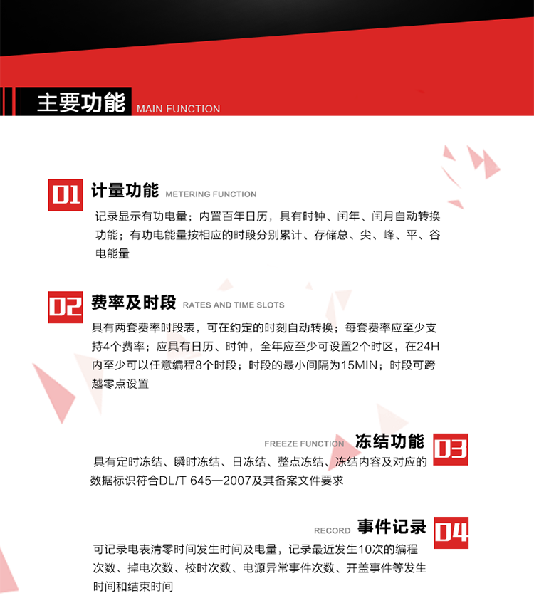主要功能
1. 計(jì)量功能
記錄顯示有功電量
2. 計(jì)時(shí)功能
內(nèi)置百年日歷，具有時(shí)鐘、閏年、閏月自動(dòng)轉(zhuǎn)換功能。
3. 分時(shí)計(jì)量功能
有功電能量按相應(yīng)的時(shí)段分別累計(jì)、存儲(chǔ)總、尖、峰、平、谷電能量 
4. 費(fèi)率、時(shí)段： 
a）具有兩套費(fèi)率時(shí)段表，可在約定的時(shí)刻自動(dòng)轉(zhuǎn)換；每套費(fèi)率應(yīng)至少支持4個(gè)費(fèi)率。 
b）應(yīng)具有日歷、時(shí)鐘，全年應(yīng)至少可設(shè)置2個(gè)時(shí)區(qū)，在24h內(nèi)至少可以任意編程8個(gè)時(shí)段；時(shí)段的最小間隔為15min；時(shí)段可跨越零點(diǎn)設(shè)置。 
5. 凍結(jié)功能 
1. 定時(shí)凍結(jié)：按照約定的時(shí)間及間隔凍結(jié)電能量數(shù)據(jù)；每個(gè)凍結(jié)量至少應(yīng)保存60次。 
2. 瞬時(shí)凍結(jié)：在非正常情況下，凍結(jié)當(dāng)前的日歷、時(shí)間、所有電能量和重要測(cè)量的數(shù)據(jù)；瞬時(shí)凍結(jié)量應(yīng)保存最后3次的數(shù)據(jù)。 
3. 日凍結(jié)：存儲(chǔ)每天零點(diǎn)時(shí)刻的電能量，可存儲(chǔ)62天的數(shù)據(jù)。 
4. 整點(diǎn)凍結(jié)：存儲(chǔ)整點(diǎn)時(shí)刻或半點(diǎn)時(shí)刻的有功總電能，可存儲(chǔ)254個(gè)數(shù)據(jù)。
5. 凍結(jié)內(nèi)容及對(duì)應(yīng)的數(shù)據(jù)標(biāo)識(shí)符合DL/T 645—2007及其備案文件要求。 
6. 事件記錄 
可記錄電表清零時(shí)間發(fā)生時(shí)間及電量，記錄最近發(fā)生10次的編程次數(shù)、掉電次數(shù)、校時(shí)次數(shù)、電源異常事件次數(shù)、開蓋事件等發(fā)生時(shí)間和結(jié)束時(shí)間。
7. 負(fù)荷記錄
電表可記錄負(fù)荷記錄內(nèi)容從“電壓、電流、頻率”、“有功功率”、“功率因數(shù)”、“有功總電能”四類數(shù)據(jù)項(xiàng)中任意組合，設(shè)定時(shí)間從1~60min之間任意設(shè)置，如設(shè)定時(shí)間為15min電表最少可記錄3天的數(shù)據(jù)，負(fù)荷記錄可通過POS機(jī)或RS485方式抄讀。
8. 設(shè)置與清零 
電能表出廠后不允許設(shè)置底度，不允許清零等一些參數(shù)設(shè)置。
9. 通訊功能
　　具有一路調(diào)制型紅外通訊接口、一路完全隔離的RS485通訊接口，方便現(xiàn)場(chǎng)維護(hù)和遠(yuǎn)程數(shù)據(jù)采集。通訊規(guī)約遵循DL/T 645 《多功能電能表通訊規(guī)約》，并可根據(jù)用戶要求定制通訊規(guī)約。