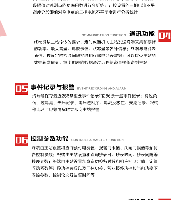 15、過電流
　　任意一相電流超過設(shè)定值（默認(rèn)值為1.3Ib），且持續(xù)時(shí)間超過設(shè)定的電流過負(fù)荷持續(xù)時(shí)間（默認(rèn)15分鐘）時(shí)就產(chǎn)生該相過電流告警事件。過電流告警事件發(fā)生后，任意一相電流小于設(shè)定值（默認(rèn)值為Ib），且持續(xù)時(shí)間超過設(shè)定的電流過負(fù)荷恢復(fù)時(shí)間（默認(rèn)15分鐘）就產(chǎn)生過電流告警恢復(fù)事件。
16、過電壓
　　任意一相電壓大于設(shè)定值（默認(rèn)值為130%Un）且持續(xù)時(shí)間超過設(shè)定的過電壓持續(xù)時(shí)間（默認(rèn)15分鐘）時(shí)就產(chǎn)生該相過電壓告警事件。過電壓告警事件發(fā)生后，對應(yīng)相電壓小于設(shè)定值（默認(rèn)值為115%Un），且持續(xù)時(shí)間超過設(shè)定的過電壓恢復(fù)時(shí)間（默認(rèn)15分鐘）就產(chǎn)生過電壓告警恢復(fù)事件。
17、欠電壓
　　任意一相電壓小于設(shè)定值（默認(rèn)值為70%Un）且持續(xù)時(shí)間超過設(shè)定的欠電壓持續(xù)時(shí)間（默認(rèn)15分鐘）時(shí)就產(chǎn)生該相欠電壓告警事件。欠電壓告警事件發(fā)生后，對應(yīng)相電壓大于設(shè)定值（默認(rèn)值為85%Un），且持續(xù)時(shí)間超過設(shè)定的欠電壓恢復(fù)時(shí)間（默認(rèn)15分鐘）就產(chǎn)生欠電壓告警恢復(fù)事件。
18、失壓記錄
a） 三相中任一相或兩相失壓，終端均正常工作并分相記錄累計(jì)失壓時(shí)間，同時(shí)記錄最近五次發(fā)生時(shí)刻、發(fā)生狀態(tài)和相應(yīng)的錯(cuò)誤電量（正反向有功電量、正反向無功電量）。電壓判斷閥值為50%Un。 　
b） 失壓判斷時(shí)間小于60秒。
c） 能在終端液晶顯示屏上直接顯示有否失壓情況。
19、電壓逆相序
a） 當(dāng)三相電壓Ua、Ub、 Uc的過零順序不是Ua、Ub、 Uc順序關(guān)系時(shí)則產(chǎn)生電壓逆相序告警。
b） 判斷電壓逆相序及恢復(fù)的持續(xù)時(shí)間超過設(shè)定時(shí)間。
20、電流反極性
a） 當(dāng)某相電流二次側(cè)回路（進(jìn)線和出線接反）同名端接錯(cuò)造成計(jì)量錯(cuò)誤時(shí)產(chǎn)生該相的電流反極性告警。
b） 當(dāng)電流大于5% Ib時(shí)才開始判斷該相電流是否反極性。
21、失流記錄
a） 當(dāng)終端有三相工作電壓時(shí)，缺一相或兩相電流，分相記錄累計(jì)失流時(shí)間，同時(shí)記錄最近五次發(fā)生時(shí)刻、發(fā)生狀態(tài)和相應(yīng)的錯(cuò)誤電量（正反向有功電量、正反向無功電量）。電流判斷閥值為啟動電流。
b） 失流判斷時(shí)間小于60秒。
c） 能在終端液晶顯示屏上直接顯示有否失流情況。
22、終端停電
　　終端失去交流電源或交流電源電壓降低到不能維持終端正常工作時(shí)終端產(chǎn)生終端停電告警。
23、終端上電
　　終端由停電狀態(tài)轉(zhuǎn)為主電源工作狀態(tài)時(shí)產(chǎn)生終端上電告警。
24、參數(shù)設(shè)置和查詢
25、費(fèi)率時(shí)段
　時(shí)區(qū)數(shù)　　　　　　4時(shí)區(qū)
　時(shí)段數(shù)　　　　　　每時(shí)區(qū)最多可設(shè)置10個(gè)時(shí)段
　費(fèi)率數(shù)　　　　　　4費(fèi)率（尖、峰、平、谷）
　時(shí)鐘誤差　　　　　帶溫度補(bǔ)償?shù)挠矔r(shí)鐘電路，時(shí)鐘精度優(yōu)于±0.5s/d
26、時(shí)鐘召測和對時(shí)
a） 終端能接收主站的時(shí)鐘召測和對時(shí)命令，對時(shí)誤差不超過3s。終端時(shí)鐘24h內(nèi)走時(shí)誤差小于0.5s。電源失電后，時(shí)鐘能保持正常工作。
b） TA變比、TV變比和電能表常數(shù)有脈沖輸入的終端能由主站或在當(dāng)?shù)卦O(shè)置和查詢TV變比KTV、TA變比KTA 以及電能表脈沖常數(shù)Kp（imp/kWh或imp /kvarh）。
27、限值參數(shù) 
　　終端由主站設(shè)置和查詢電壓及電流越限值、功率因數(shù)分段限值等。
28、功率控制參數(shù)
　　終端由主站設(shè)置和查詢功控各時(shí)段和相應(yīng)控制定值、定值浮動系數(shù)等時(shí)段功控參數(shù)以及廠休功控、營業(yè)報(bào)停功控和當(dāng)前功率下浮控參數(shù)，控制輪次及告警時(shí)間等。改變定值時(shí)有音響（或語音）信號。
29、預(yù)付費(fèi)控制參數(shù) 
　　終端由主站設(shè)置和查詢預(yù)付電費(fèi)值、報(bào)警門限值、跳閘門限值等預(yù)付費(fèi)控制參數(shù)。設(shè)置參數(shù)時(shí)有音響（或語音）信號。
30、終端參數(shù)
　　終端由主站設(shè)置和查詢終端組地址、終端配置及配置參數(shù)、通信參數(shù)等，并能查詢終端ID。
31、抄表參數(shù)
　　終端由主站設(shè)置和查詢抄表日、抄表時(shí)間、抄表間隔等抄表參數(shù)。
32、本地功能
33、本地狀態(tài)指示
　　終端有本地狀態(tài)指示，指示終端電源、通信、抄表等工作狀態(tài)。并可顯示當(dāng)前用電情況、抄表數(shù)據(jù)、終端參數(shù)、維護(hù)信息等。
34、本地維護(hù)接口 
　　終端有本地維護(hù)接口，通過維護(hù)接口設(shè)置終端參數(shù)，進(jìn)行軟件升級等。
35、本地用戶接口
a） 本地通信接口中有1路作為用戶數(shù)據(jù)接口，提供用戶數(shù)據(jù)服務(wù)功能。
b） 具有時(shí)鐘晶振頻率輸出接口。
c） 具有需量周期測試接口。
d） 面板有供實(shí)驗(yàn)室和現(xiàn)場校驗(yàn)用的有、無功電能脈沖輸出發(fā)光二極管。
36、異常報(bào)警功能
a） 計(jì)量裝置封印管理：非授權(quán)人開、關(guān)計(jì)量裝置門，主動上報(bào)開啟、關(guān)閉時(shí)間，當(dāng)時(shí)電量。
b） 電表端蓋、罩殼異常打開主動上報(bào)開啟時(shí)間、當(dāng)時(shí)電量。
c） 示度電量下降主動上報(bào)發(fā)生時(shí)間、前后電量。
d） 電表參數(shù)設(shè)置改變，主動上報(bào)發(fā)生時(shí)間、前后設(shè)置參數(shù)、前后電量。
e） 電壓斷1相或2相失電，終端聲光報(bào)警、主動上報(bào)發(fā)生、結(jié)束時(shí)間、斷相相別。
f） 供電系統(tǒng)三相電壓正常，表計(jì)（終端）電壓回路失壓，（電流回路電流大于10％Ib）。終端聲光報(bào)警、主動上報(bào)發(fā)生、結(jié)束時(shí)間、缺相相別以及當(dāng)時(shí)電量。
g） 終端負(fù)荷過載大于負(fù)荷閥值，終端報(bào)警、持續(xù)時(shí)間3分鐘以上，主動上報(bào)發(fā)生時(shí)間，在負(fù)荷減小過程中，檢測值小于負(fù)荷閥值、持續(xù)3分鐘以上，主動上報(bào)結(jié)束時(shí)間以及當(dāng)時(shí)電量。
h） 停電檢測、終端主板上裝配有大容量鋰電池，并且還有一塊備用電池，終端發(fā)生停電，至少保證與前置機(jī)通訊三次（上報(bào)失電時(shí)刻的日期、時(shí)間、有功、無功電量）的能力，并能在停電5分鐘內(nèi)檢測異常（如有無電流、CT一、二次是否短路等）并報(bào)警。
i） 上電檢測報(bào)警，終端上電后，主動上報(bào)上電時(shí)間、當(dāng)前電量并消除異常報(bào)警信息。
g） 功率（或電流）差動檢測及報(bào)警，上報(bào)發(fā)生、結(jié)束時(shí)間、當(dāng)時(shí)電量。
k） 電壓逆相序檢測及報(bào)警功能，上報(bào)發(fā)生、結(jié)束時(shí)間。
l） 電流反極性（逆相序）檢測及報(bào)警，上報(bào)發(fā)生、結(jié)束時(shí)間、當(dāng)時(shí)電量。
m） 表計(jì)電池電壓過低報(bào)警，并上報(bào)。
n） 三相負(fù)荷不平衡檢測，任一相電流（IX）和三相電流平均值（IP）之差，除以三相電流平均值（IP）大于預(yù)置的三相負(fù)荷不平衡閥值時(shí)，終端判定三相負(fù)荷不平衡，終端報(bào)警，并主動上報(bào)不平衡發(fā)生時(shí)間、不平衡相別及當(dāng)前電量。當(dāng)三相電流恢復(fù)平衡后，終端撤除報(bào)警，并主動上報(bào)不平衡恢復(fù)時(shí)間、當(dāng)前電量。三相負(fù)荷不平衡閥值默認(rèn)為20%In。
37、終端維護(hù)
38、自檢自恢復(fù)
　　終端有自測試、自診斷功能，發(fā)現(xiàn)終端的部件工作異常有記錄。
39、終端初始化
　　終端接收到主站下發(fā)的初始化命令后，分別對硬件、參數(shù)區(qū)、數(shù)據(jù)區(qū)進(jìn)行初始化，參數(shù)區(qū)置為缺省值，數(shù)據(jù)區(qū)清零，控制解除。
40、安全防護(hù) 
a） 所有參數(shù)、功率設(shè)置、電量清零、需量清零、誤差調(diào)整等（除廣播校時(shí)外）必須加硬件防護(hù)。
b） 表計(jì)出廠后，不能用軟件對其進(jìn)行誤差調(diào)整。
c） 編程設(shè)置密碼保護(hù)，密碼位數(shù)不少于6位。通過光口本地編程和通過RS485接口遠(yuǎn)程編程內(nèi)容要嚴(yán)格分級區(qū)分。
d） 所有通信接口（RS485、光電接口、手持電腦接口）均需加口令防護(hù)，進(jìn)行安全驗(yàn)證。
e） 光電通訊口采用吸附式，禁止使用調(diào)制型紅外通訊。
f） 僅有一相有電時(shí)，終端能正常工作。在失去交流電源的條件下，終端具有數(shù)據(jù)保持和維持時(shí)鐘芯片工作，并至少具有與主站通訊三次（上報(bào)失電時(shí)刻的日期、時(shí)間、有功、無功電量）的能力。
g） 工作時(shí)不允許發(fā)生死機(jī)。
h） 具有停電抄表功能。
i） 線路停電后，所有測量數(shù)據(jù)不會丟失，且保存時(shí)間在3年及以上。 
