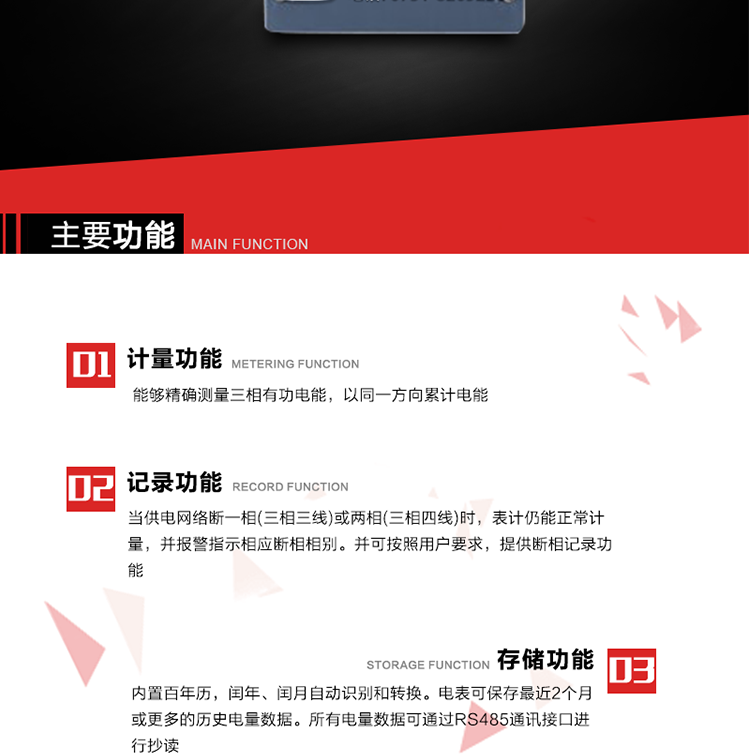 主要功能
1. 能夠精確測量三相有功電能，以同一方向累計電能。
2. 當供電網(wǎng)絡(luò)斷一相(三相三線)或兩相(三相四線)時，表計仍能正常計量，并報警指示相應(yīng)斷相相別。并可按照用戶要求，提供斷相記錄功能。
3. 內(nèi)置百年歷，閏年、閏月自動識別和轉(zhuǎn)換。電表可保存最近2個月或更多的歷史電量數(shù)據(jù)。所有電量數(shù)據(jù)可通過RS485通訊接口進行抄讀。
4. 具有一路調(diào)制型紅外通訊接口和一路完全隔離的RS485通訊接口，方便現(xiàn)場維護和遠程數(shù)據(jù)采集。