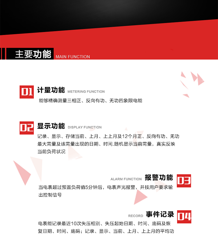 主要功能
1. 能夠精確測量三相正、反向有功、無功四象限電能。
2. 記錄、顯示、存儲當前、上月、上上月及12個月正、反向有功、無功最大需量及該需量出現的日期、時間.隨機顯示當前需量，真實反映當前負荷狀況。
3. 實時顯示A、B、C三相電壓、電流、頻率值。
4. 實時顯示A、B、C三相視在功率、有功、無功功率值。
5. 記錄、顯示、當前、上月、上上月的平均功率因數值。
6. 電表能記錄最近10次失壓相別、失壓起始日期、時間、底碼及恢復日期、時間、底碼。
7. 當三相電壓失壓且電流回路的電流大于等于5％Ib時，電表判定為故障全失壓，，電表記錄失壓累計時間、累積次數。當電壓恢復時可以顯示以上記錄。
8. 當電表的三相電壓正常，一相或兩相的電流小于啟動電流并持續(xù)1分鐘時，電表判斷為故障失流，電表能記錄最近5次失流相別、失流起始日期、時間、底碼及恢復日期、時間、底碼。
9. 可按月記錄、顯示當前電表總運行時間以及當前、上月、上上月A相、B相、C相電壓越上限、越下限時間及越上限越下限時間之和，統(tǒng)計電壓合格率數據。電壓上、下限閥值可編程設置。
10. 當電表超過預置負荷值5分鐘后，電表聲光報警，并按用戶要求輸出控制信號。