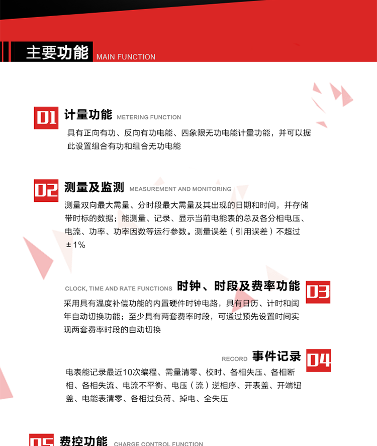 主要功能
1. 　電能計量
具有正向有功、反向有功電能、四象限無功電能計量功能，并可以據(jù)此設置組合有功和組合無功電能。
2. 　需量計量
測量雙向最大需量、分時段最大需量及其出現(xiàn)的日期和時間，并存儲帶時標的數(shù)據(jù)。
3. 　測量及監(jiān)測
能測量、記錄、顯示當前電能表的總及各分相電壓、電流、功率、功率因數(shù)等運行參數(shù)。測量誤差（引用誤差）不超過±1%。
4. 　時鐘、時段及費率功能
采用具有溫度補償功能的內置硬件時鐘電路，具有日歷、計時和閏年自動切換功能。內部時鐘端子輸出頻率為1Hz。至少具有兩套費率時段，可通過預先設置時間實現(xiàn)兩套費率時段的自動切換。每套費率時段全年至少可設置2個時區(qū)，24小時內至少可以設置8個時段，時段最小間隔為15分鐘，并且時段間隔大于表內設定的需量周期值，時段可跨越零點設置。
5. 　費控功能 
電能表費控功能的實現(xiàn)方式通過公網(wǎng)等虛擬介質和遠程售電系統(tǒng)實現(xiàn)。
6. 　無線通信
通過無線通信與主站通信。支持在安全認證前提下，通過無線網(wǎng)絡信道修改費率時段表及電價。
7. 　事件記錄
電表能記錄最近10次編程、需量清零、校時、各相失壓、各相斷相、各相失流、電流不平衡、電壓（流）逆相序、開表蓋、開端鈕蓋、電能表清零、各相過負荷、掉電、全失壓。
8. 　凍結
具有定時凍結、瞬時凍結、約定凍結和日凍結功能。
9.　 負荷記錄
記錄正反向有功總電能、無功總電能、四象限無功總電能、組合有功、組合無功1、組合無功2，負荷記錄間隔時間可以在1～60min范圍內設置，時間間隔為1min的情況下可記錄不少于40天的數(shù)據(jù)容量。
10. 　停電抄表
在停電狀態(tài)下，能通過按鍵或非接觸方式喚醒電能表，抄讀電能量等數(shù)據(jù)。
11. 擴展功能
計量視在電能、諧波電壓、電流、電量的監(jiān)測、電能質量監(jiān)測和計算鐵損、銅損。 