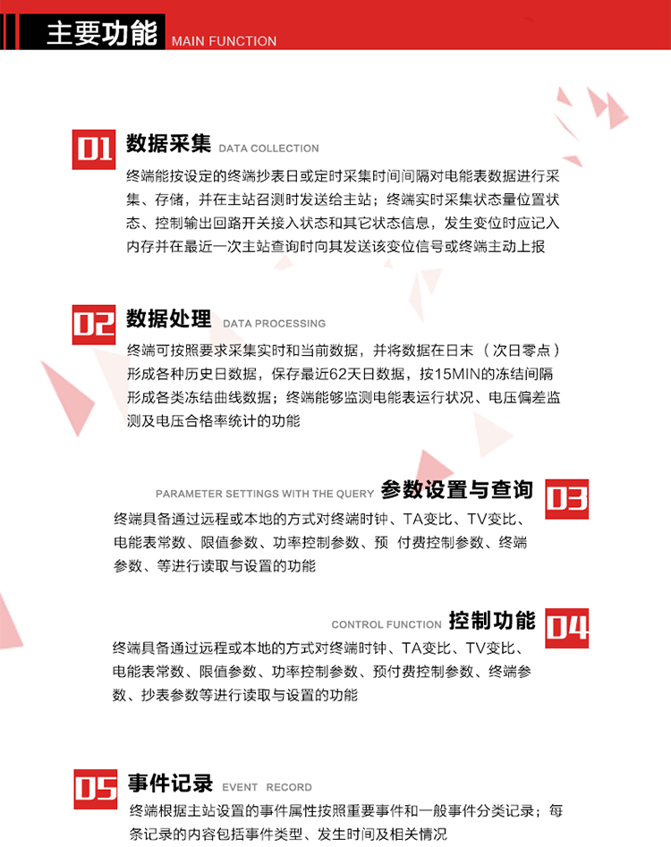 主要功能
1、數(shù)據(jù)采集器
終端能按設(shè)定的終端抄表日或定時(shí)采集時(shí)間間隔對(duì)電能表數(shù)據(jù)進(jìn)行采集、存儲(chǔ)，并在主站召測(cè)時(shí)發(fā)送給主站，終端記錄的電能表數(shù)據(jù)，應(yīng)與所連接的電能表顯示的相應(yīng)數(shù)據(jù)一致。終端實(shí)時(shí)采集狀態(tài)量位置狀態(tài)、控制輸出回路開(kāi)關(guān)接入狀態(tài)和其它狀態(tài)信息，發(fā)生變位時(shí)應(yīng)記入內(nèi)存并在最近一次主站查詢時(shí)向其發(fā)送該變位信號(hào)或終端主動(dòng)上報(bào)。終端能接收電能表輸出的脈沖，并根據(jù)電能表脈沖常數(shù)Kp（imp/kWh或imp/kvarh）、TV變比KTV、TA變比KTA計(jì)算1min平均功率，并記錄當(dāng)日、當(dāng)月功率最大值和出現(xiàn)時(shí)間。 
終端具備電壓、電流等模擬量采集功能，測(cè)量電壓、電流、功率、功率因數(shù)等，終端具有電壓監(jiān)測(cè)越限統(tǒng)計(jì)功能，其電壓準(zhǔn)確度等級(jí)為0.5；具有諧波數(shù)據(jù)統(tǒng)計(jì)功能，諧波分量準(zhǔn)確度等級(jí)為1。 
2、數(shù)據(jù)處理 
終端可按照要求采集實(shí)時(shí)和當(dāng)前數(shù)據(jù)；終端可按要求將采集的數(shù)據(jù)在日末（次日零點(diǎn)）形成各種歷史日數(shù)據(jù)，并保存最近62天日數(shù)據(jù)；終端可按要求將采集的數(shù)據(jù)按15min的凍結(jié)間隔形成各類凍結(jié)曲線數(shù)據(jù)，并保存最近30天曲線數(shù)據(jù)；終端可按要求將采集的數(shù)據(jù)在月末零點(diǎn)（每月1日零點(diǎn)）生成各種歷史月數(shù)據(jù)，并保存最近12個(gè)月的月數(shù)據(jù)。 
終端能夠監(jiān)測(cè)電能表運(yùn)行狀況、電壓偏差監(jiān)測(cè)及電壓合格率統(tǒng)計(jì)的功能；終端具有按設(shè)置的功率因數(shù)分段限值對(duì)監(jiān)測(cè)點(diǎn)的功率因數(shù)進(jìn)行分析統(tǒng)計(jì)，記錄每月功率因數(shù)越限值發(fā)生在各區(qū)段的累計(jì)時(shí)間。
3、參數(shù)設(shè)置與查詢
終端具備通過(guò)遠(yuǎn)程或本地的方式對(duì)終端時(shí)鐘、TA變比、TV變比、電能表常數(shù)、限值參數(shù)、功率控制參數(shù)、預(yù)付費(fèi)控制參數(shù)、終端參數(shù)、抄表參數(shù)等進(jìn)行讀取與設(shè)置的功能。 