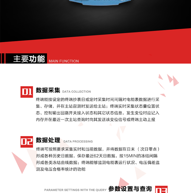 主要功能
1、數(shù)據(jù)采集器
終端能按設(shè)定的終端抄表日或定時(shí)采集時(shí)間間隔對(duì)電能表數(shù)據(jù)進(jìn)行采集、存儲(chǔ)，并在主站召測(cè)時(shí)發(fā)送給主站，終端記錄的電能表數(shù)據(jù)，應(yīng)與所連接的電能表顯示的相應(yīng)數(shù)據(jù)一致。終端實(shí)時(shí)采集狀態(tài)量位置狀態(tài)、控制輸出回路開(kāi)關(guān)接入狀態(tài)和其它狀態(tài)信息，發(fā)生變位時(shí)應(yīng)記入內(nèi)存并在最近一次主站查詢時(shí)向其發(fā)送該變位信號(hào)或終端主動(dòng)上報(bào)。終端能接收電能表輸出的脈沖，并根據(jù)電能表脈沖常數(shù)Kp（imp/kWh或imp/kvarh）、TV變比KTV、TA變比KTA計(jì)算1min平均功率，并記錄當(dāng)日、當(dāng)月功率最大值和出現(xiàn)時(shí)間。 
終端具備電壓、電流等模擬量采集功能，測(cè)量電壓、電流、功率、功率因數(shù)等，終端具有電壓監(jiān)測(cè)越限統(tǒng)計(jì)功能，其電壓準(zhǔn)確度等級(jí)為0.5；具有諧波數(shù)據(jù)統(tǒng)計(jì)功能，諧波分量準(zhǔn)確度等級(jí)為1。 
2、數(shù)據(jù)處理 
終端可按照要求采集實(shí)時(shí)和當(dāng)前數(shù)據(jù)；終端可按要求將采集的數(shù)據(jù)在日末（次日零點(diǎn)）形成各種歷史日數(shù)據(jù)，并保存最近62天日數(shù)據(jù)；終端可按要求將采集的數(shù)據(jù)按15min的凍結(jié)間隔形成各類凍結(jié)曲線數(shù)據(jù)，并保存最近30天曲線數(shù)據(jù)；終端可按要求將采集的數(shù)據(jù)在月末零點(diǎn)（每月1日零點(diǎn)）生成各種歷史月數(shù)據(jù)，并保存最近12個(gè)月的月數(shù)據(jù)。 
終端能夠監(jiān)測(cè)電能表運(yùn)行狀況、電壓偏差監(jiān)測(cè)及電壓合格率統(tǒng)計(jì)的功能；終端具有按設(shè)置的功率因數(shù)分段限值對(duì)監(jiān)測(cè)點(diǎn)的功率因數(shù)進(jìn)行分析統(tǒng)計(jì)，記錄每月功率因數(shù)越限值發(fā)生在各區(qū)段的累計(jì)時(shí)間。
3、參數(shù)設(shè)置與查詢
終端具備通過(guò)遠(yuǎn)程或本地的方式對(duì)終端時(shí)鐘、TA變比、TV變比、電能表常數(shù)、限值參數(shù)、功率控制參數(shù)、預(yù)付費(fèi)控制參數(shù)、終端參數(shù)、抄表參數(shù)等進(jìn)行讀取與設(shè)置的功能。 
4、控制功能 
終端具備的控制功能主要分為功率定值控制（時(shí)段功控、廠休功控、營(yíng)業(yè)報(bào)停功控、當(dāng)前功率下浮功控）、電量定值控制（月電控、購(gòu)電控）、保電/剔除、遠(yuǎn)方控制這四大類。 